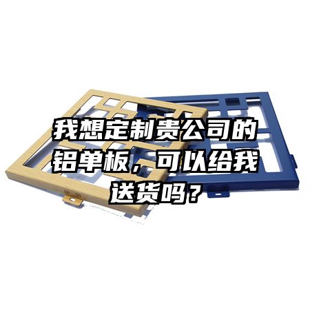 我想定制貴公司的鋁單板，可以給我送貨嗎？